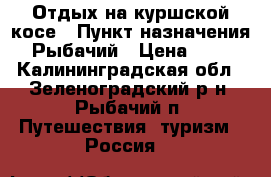Отдых на куршской косе › Пункт назначения ­ Рыбачий › Цена ­ 600 - Калининградская обл., Зеленоградский р-н, Рыбачий п. Путешествия, туризм » Россия   